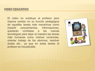 VIDEO EDUCATIVO

  El vídeo no sustituye al profesor pero
  impone cambio en su función pedagógica
  de aquellas tareas más mecánicas como
  impartir   conocimientos,    informaciones,
  quedarán confiadas a          las    nuevas
  tecnologías para dejar al maestro las tareas
  más humanas como motivar conductas,
  orientar trabajo de los alumnos, resolver
  dudas etc... ya que en estas tareas el
  profesor es insustituible.
 
