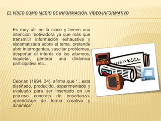 EL VÍDEO COMO MEDIO DE INFORMACIÓN. VÍDEO-INFORMATIVO


  Es muy útil en la clase y tienen una
  intención motivadora ya que más que
  transmitir información exhaustiva y
  sistematizada sobre el tema, pretende
  abrir interrogantes, suscitar problemas,
  despertar el interés de los alumnos,
  inquietar, generar una dinámica
  participativa etc...


  Cebrian (1994, 34), afirma que “…esta
  diseñado, producido, experimentado y
  evaluado para ser insertado en un
  proceso concreto de enseñanza-
  aprendizaje de forma creativa y
  dinámica"
 