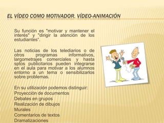 EL VÍDEO COMO MOTIVADOR. VÍDEO-ANIMACIÓN

  Su función es "motivar y mantener el
  interés" y "dirigir la atención de los
  estudiantes“.

  Las noticias de los telediarios o de
  otros     programas       informativos,
  largometrajes comerciales y hasta
  sptos publicitarios pueden integrarse
  en el aula para motivar a los alumnos
  entorno a un tema o sensibilizarlos
  sobre problemas.

  En su utilización podemos distinguir:
  Proyección de documentos
  Debates en grupos
  Realización de dibujos
  Murales
  Comentarios de textos
  Dramatizaciones
 
