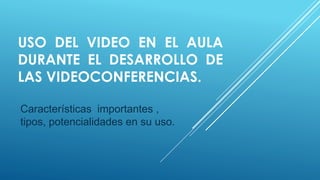 USO DEL VIDEO EN EL AULA
DURANTE EL DESARROLLO DE
LAS VIDEOCONFERENCIAS.
Características importantes ,
tipos, potencialidades en su uso.

 