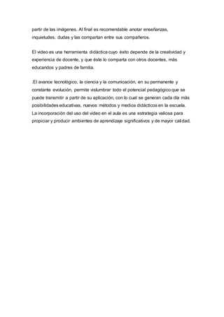partir de las imágenes. Al final es recomendable anotar enseñanzas,
inquietudes, dudas y las compartan entre sus compañeros.
El video es una herramienta didáctica cuyo éxito depende de la creatividad y
experiencia de docente, y que éste lo comparta con otros docentes, más
educandos y padres de familia.
.El avance tecnológico, la ciencia y la comunicación, en su permanente y
constante evolución, permite vislumbrar todo el potencial pedagógico que se
puede transmitir a partir de su aplicación, con lo cual se generan cada día más
posibilidades educativas, nuevos métodos y medios didácticos en la escuela.
La incorporación del uso del video en el aula es una estrategia valiosa para
propiciar y producir ambientes de aprendizaje significativos y de mayor calidad.
 