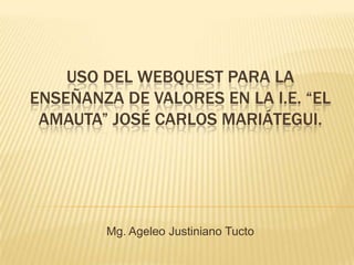 USO DEL WEBQUEST PARA LA
ENSEÑANZA DE VALORES EN LA I.E. “EL
AMAUTA” JOSÉ CARLOS MARIÁTEGUI.
Mg. Ageleo Justiniano Tucto
 