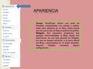 APARIENCIA Temas:WordPress ofrece una serie de Plantillas prediseñadas con colores y estilos, listas para utilizarse en un Blog. Estos temas son los que le dan al Blog la apariencia gráfica. Widgets: Son pequeños programas que agregan funcionalidades al Blog. Basta con seleccionar, de una lista general de Widgets, los que se desean adicionar a la barra lateral del Blog y acomodarlos en el orden deseado. Algunos Widgets necesitan alguna configuración. 