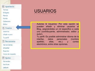 USUARIOS Autores & Usuarios: Por esta opción se pueden añadir y eliminar usuarios al Blog, asignándoles un rol especifico a cada uno (contribuyente, administrador, editor y autor). Tu perfil: Es posible administrar idioma de la interfaz, datos personales (nombre apellido, alias, etc.) y correo electrónico, entre otras opciones.