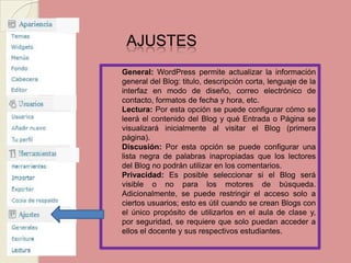 AJUSTES General:WordPress permite actualizar la información general del Blog: titulo, descripción corta, lenguaje de la interfaz en modo de diseño, correo electrónico de contacto, formatos de fecha y hora, etc. Lectura: Por esta opción se puede configurar cómo se leerá el contenido del Blog y qué Entrada o Página se visualizará inicialmente al visitar el Blog (primera página). Discusión: Por esta opción se puede configurar una lista negra de palabras inapropiadas que los lectores del Blog no podrán utilizar en los comentarios. Privacidad: Es posible seleccionar si el Blog será visible o no para los motores de búsqueda. Adicionalmente, se puede restringir el acceso solo a ciertos usuarios; esto es útil cuando se crean Blogs con el único propósito de utilizarlos en el aula de clase y, por seguridad, se requiere que solo puedan acceder a ellos el docente y sus respectivos estudiantes.