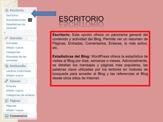 ESCRITORIO Escritorio: Esta opción ofrece un panorama general del contenido y actividad del Blog. Permite ver un resumen de Páginas, Entradas, Comentarios, Enlaces, lo más activo, etc. Estadísticas del Blog:WordPress ofrece la estadística de visitas al Blog por días, semanas o meses. Adicionalmente, se detallan los mensajes y páginas mas populares, las palabras clave utilizadas por los lectores en motores de búsqueda para acceder al Blog y las referencias al Blog desde otros sitios de Internet. 