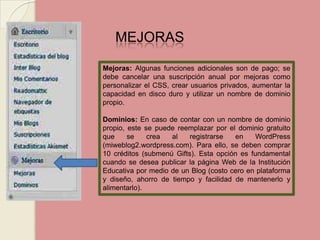 MEJORAS Mejoras: Algunas funciones adicionales son de pago; se debe cancelar una suscripción anual por mejoras como personalizar el CSS, crear usuarios privados, aumentar la capacidad en disco duro y utilizar un nombre de dominio propio. Dominios: En caso de contar con un nombre de dominio propio, este se puede reemplazar por el dominio gratuito que se crea al registrarse en WordPress (miweblog2.wordpress.com). Para ello, se deben comprar 10 créditos (submenú Gifts). Esta opción es fundamental cuando se desea publicar la página Web de la Institución Educativa por medio de un Blog (costo cero en plataforma y diseño, ahorro de tiempo y facilidad de mantenerlo y alimentarlo). 