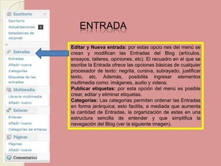 ENTRADA Editar y Nueva entrada: por estas opciones del menú se crean y modifican las Entradas del Blog (artículos, ensayos, talleres, opiniones, etc). El recuadro en el que se escribe la Entrada ofrece las opciones básicas de cualquier procesador de texto: negrita, cursiva, subrayado, justificar texto, etc. Además, posibilita ingresar elementos multimedia como: imágenes, audio y videos. Publicar etiquetas: por esta opción del menú es posible crear, editar y eliminar etiquetas. Categorías: Las categorías permiten ordenar las Entradas en forma jerárquica; esto facilita, a mediada que aumenta la cantidad de Entradas, la organización de estas en una estructura sencilla de entender y que simplifica la navegación del Blog (ver la siguiente imagen). 