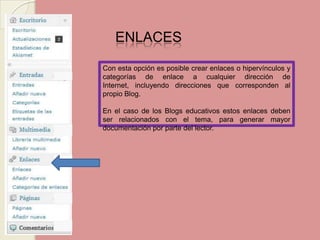 ENLACES Con esta opción es posible crear enlaces o hipervínculos y categorías de enlace a cualquier dirección de Internet, incluyendo direcciones que corresponden al propio Blog.En el caso de los Blogs educativos estos enlaces deben ser relacionados con el tema, para generar mayor documentación por parte del lector.