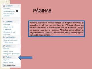 PÁGINAS Por esta opción del menú se crean las Páginas del Blog. El recuadro en el que se escriben las Páginas ofrece las mismas opciones y posibilidades de las Entradas. Tenga en cuenta que en la sección Atributos debe ubicar la página que está creando dentro de la jerarquía de páginas planeada de antemano.