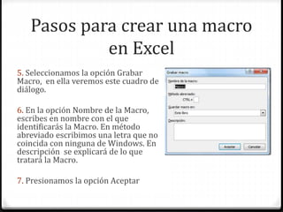 Pasos para crear una macro
en Excel
5. Seleccionamos la opción Grabar
Macro, en ella veremos este cuadro de
diálogo.
6. En la opción Nombre de la Macro,
escribes en nombre con el que
identificarás la Macro. En método
abreviado escribimos una letra que no
coincida con ninguna de Windows. En
descripción se explicará de lo que
tratará la Macro.
7. Presionamos la opción Aceptar