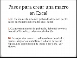 Pasos para crear una macro
en Excel
8. En ese momento estamos grabando, debemos dar los
pasos que tenemos diseñados en el papel.
9. Cuando terminemos la grabación, debemos volver a
la opción Vista- Macro-Detener Grabación
10. Para ejecutar la macro podemos hacerlos de dos
formas, asignarla a un botón en la barra de acceso
rápido, una combinación de teclas o por Vista- Ver
Macros
