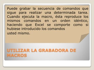 UTILIZAR LA GRABADORA DE
MACROS
Puede grabar la secuencia de comandos que
sigue para realizar una determinada tarea.
Cuando ejecuta la macro, ésta reproduce los
mismos comandos en un orden idéntico,
haciendo que Excel se comporte como si
hubiese introducido los comandos
usted mismo.
 