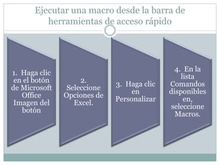 Ejecutar una macro desde la barra de
herramientas de acceso rápido
1. Haga clic
en el botón
de Microsoft
Office
Imagen del
botón
2.
Seleccione
Opciones de
Excel.
3. Haga clic
en
Personalizar
4. En la
lista
Comandos
disponibles
en,
seleccione
Macros.
 