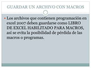 GUARDAR UN ARCHIVO CON MACROS
 Los archivos que contienen programación en
excel 2007 deben guardarse como LIBRO
DE EXCEL HABILITADO PARA MACROS,
así se evita la posibilidad de pérdida de las
macros o programas.
 