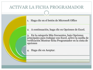 ACTIVAR LA FICHA PROGRAMADOR
1. Haga clic en el botón de Microsoft Office
2. A continuación, haga clic en Opciones de Excel.
3. En la categoría Más frecuentes, bajo Opciones
principales para trabajar con Excel, active la casilla de
verificación Mostrar ficha Programador en la cinta de
opciones
4. Haga clic en Aceptar.
 