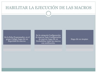 HABILITAR LA EJECUCIÓN DE LAS MACROS
En la ficha Programador, en el
grupo Código, haga clic en
Seguridad de macros.
En la categoría Configuración
de macros, bajo Configuración
de macros, haga clic en
Deshabilitar todas las macros
con notificación.
Haga clic en Aceptar.
 