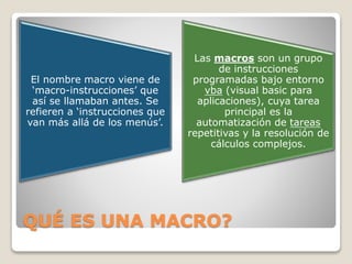 QUÉ ES UNA MACRO?
El nombre macro viene de
‘macro-instrucciones’ que
así se llamaban antes. Se
refieren a ‘instrucciones que
van más allá de los menús’.
Las macros son un grupo
de instrucciones
programadas bajo entorno
vba (visual basic para
aplicaciones), cuya tarea
principal es la
automatización de tareas
repetitivas y la resolución de
cálculos complejos.
 