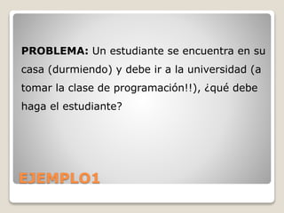 EJEMPLO1
PROBLEMA: Un estudiante se encuentra en su
casa (durmiendo) y debe ir a la universidad (a
tomar la clase de programación!!), ¿qué debe
haga el estudiante?
 