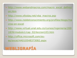 WEBLIGRAFÍA
 http://www.webandmacros.com/macro_excel_definici
on.htm
 http://www.xltoday.net/vba_macros.asp
 http://www.reddelconocimiento.org/profiles/blogs/ma
cros-en-excel
 http://www.virtual.unal.edu.co/cursos/ingenieria/200
1839/modulo1/cap_02/leccion103.htm
 http://office.microsoft.com/es-
es/excel/HA010548373082.aspx
 