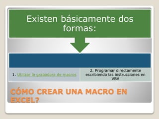 CÓMO CREAR UNA MACRO EN
EXCEL?
1. Utilizar la grabadora de macros
2. Programar directamente
escribiendo las instrucciones en
VBA
Existen básicamente dos
formas:
 