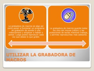 UTILIZAR LA GRABADORA DE
MACROS
La grabadora de macros es algo así
como poner a funcionar un programa
de grabación de sonido o una
videocámara y empezar a hablar o
cantar. Luego podrá reproducir cada
vez que desee lo que grabó.
La grabadora de macros guarda todos
los clics del mouse (ratón) y las
pulsaciones de teclas mientras trabaja,
y permite reproducirlas más adelante.
 