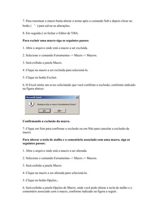 7. Para renomear a macro basta alterar o nome após o comando Sub e depois clicar no
botão (    ) para salvar as alterações.

8. Em seguida é só fechar o Editor de VBA.

Para excluir uma macro siga os seguintes passos:

1. Abra o arquivo onde está a macro a ser excluída.

2. Selecione o comando Ferramentas -> Macro -> Macros.

3. Será exibida a janela Macro.

4. Clique na macro a ser excluída para selecioná-la.

5. Clique no botão Excluir.

6. O Excel emite um aviso solicitando que você confirme a exclusão, conforme indicado
na figura abaixo:




Confirmando a exclusão da macro.

7. Clique em Sim para confirmar a exclusão ou em Não para cancelar a exclusão da
macro.

Para alterar a tecla de atalho e o comentário associado com uma macro, siga os
seguintes passos:

1. Abra o arquivo onde está a macro a ser alterada.

2. Selecione o comando Ferramentas -> Macro -> Macros.

3. Será exibida a janela Macro.

4. Clique na macro a ser alterada para selecioná-la.

5. Clique no botão Opções...

6. Será exibida a janela Opções de Macro, onde você pode alterar a tecla de atalho e o
comentário associado com a macro, conforme indicado na figura a seguir:
 