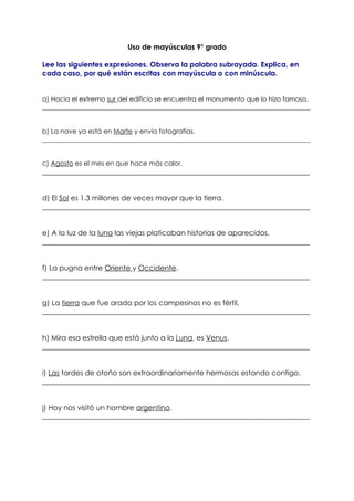 Uso de mayúsculas 9° grado

Lee las siguientes expresiones. Observa la palabra subrayada. Explica, en
cada caso, por qué están escritas con mayúscula o con minúscula.


a) Hacia el extremo sur del edificio se encuentra el monumento que lo hizo famoso.
__________________________________________________________________________________


b) La nave ya está en Marte y envía fotografías.
__________________________________________________________________________________


c) Agosto es el mes en que hace más calor.
___________________________________________________________________________


d) El Sol es 1.3 millones de veces mayor que la tierra.
___________________________________________________________________________


e) A la luz de la luna las viejas platicaban historias de aparecidos.
___________________________________________________________________________


f) La pugna entre Oriente y Occidente.
___________________________________________________________________________


g) La tierra que fue arada por los campesinos no es fértil.
___________________________________________________________________________


h) Mira esa estrella que está junto a la Luna, es Venus.
___________________________________________________________________________


i) Las tardes de otoño son extraordinariamente hermosas estando contigo.
___________________________________________________________________________


j) Hoy nos visitó un hombre argentino.
___________________________________________________________________________
 