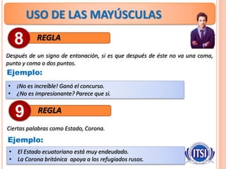 USO DE LAS MAYÚSCULAS
REGLA
Después de un signo de entonación, si es que después de éste no va una coma,
punto y coma o dos puntos.
8
Ejemplo:
• ¡No es increíble! Ganó el concurso.
• ¿No es impresionante? Parece que si.
REGLA
Ciertas palabras como Estado, Corona.
9
Ejemplo:
• El Estado ecuatoriano está muy endeudado.
• La Corona británica apoya a los refugiados rusos.
 