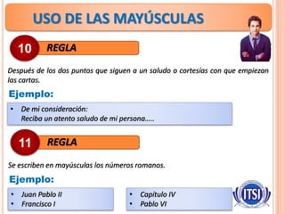 USO DE LAS MAYÚSCULAS
REGLA
Después de los dos puntos que siguen a un saludo o cortesías con que empiezan
las cartas.
10
Ejemplo:
• De mi consideración:
Reciba un atento saludo de mi persona…..
REGLA
Se escriben en mayúsculas los números romanos.
11
Ejemplo:
• Juan Pablo II
• Francisco I
• Capítulo IV
• Pablo VI
 