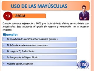USO DE LAS MAYÚSCULAS
REGLA
Cuando hacemos referencia a DIOS y a todo atributo divino, se escribirán con
mayúsculas. Esta responde al grado de respeto y veneración en el aspecto
religioso.
13
Ejemplo:
• La sabiduría de Nuestro Señor nos hará grandes.
• El Salvador está en nuestros corazones.
• Te ruego a Ti, Padre Santo.
• La Imagen de la Virgen María.
• Nuestro Señor Jesucristo.
 