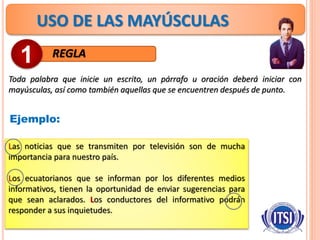 USO DE LAS MAYÚSCULAS
REGLA
Toda palabra que inicie un escrito, un párrafo u oración deberá iniciar con
mayúsculas, así como también aquellas que se encuentren después de punto.
1
Ejemplo:
Las noticias que se transmiten por televisión son de mucha
importancia para nuestro país.
Los ecuatorianos que se informan por los diferentes medios
informativos, tienen la oportunidad de enviar sugerencias para
que sean aclarados. Los conductores del informativo podrán
responder a sus inquietudes.
 