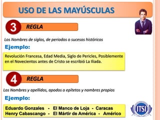 USO DE LAS MAYÚSCULAS
REGLA
Los Nombres de siglos, de periodos o sucesos históricos
3
Ejemplo:
Revolución Francesa, Edad Media, Siglo de Pericles, Posiblemente
en el Novecientos antes de Cristo se escribió La Iliada.
REGLA4
Ejemplo:
Eduardo Gonzales - El Manco de Loja - Caracas
Henry Cabascango - El Mártir de América - Américo
Los Nombres y apellidos, apodos o epítetos y nombres propios
 