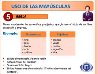 USO DE LAS MAYÚSCULAS
REGLA
Tienen mayúsculas los sustantivos y adjetivos que formen el título de un libro,
institución o empresa.
5
Ejemplo: Sustantivos
• niño
• gato
• éxodo
• lápiz
• político
Adjetivos
• grande
• verde
• bonita
• juguetón
• alta
• El libro denominado El Banco Verde
• Banco Central del Ecuador
• Cementos Selva Alegre
• El libro interesante denominado: “El niño sobreviviente del
pantano”.
 