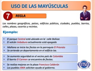 USO DE LAS MAYÚSCULAS
REGLA
Los nombres geográficos, países, edificios públicos, ciudades, pueblos, barrios,
calles, plazas, caseríos y recintos.
7
Ejemplo:
• El parque Central está ubicado en la´ calle Bolívar.
• El volcán Imbabura actualmente está apagado
• Mañana se inicia las fiestas en la parroquia El Priorato
• Se arrienda un departamento en el edificio Iza.
• Se aumenta seguridad en el vecino país de Colombia
• El barrio El Carmen se encuentra de fiestas.
• Se realiza mejoras en la plaza Francisco Calderón
• Los pueblos AWA solicitan ayuda al gobierno.
 