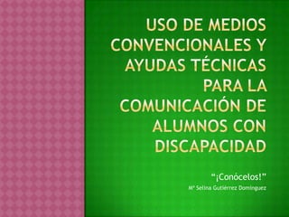 Uso de medios convencionales y ayudas técnicas para la comunicación de alumnos con discapacidad “¡Conócelos!” Mª Selina Gutiérrez Domínguez 