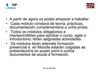 Uso de Moodle
• A partir de agora xa podes empezar a traballar.
• Cada módulo constará de teoría, prácticas,
documentación complementaria e unha proba.
• Todos os módulos obligatorios e
imprescindibles para aprobar o curso, agás o
introductorio; teñen asignadas actividades.
• Os módulos terán ademáis formación
presencial e en Moodle estarán colgadas as
presentacións en power point e outros
documentos de axuda á formación.
 