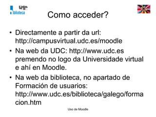Uso de Moodle
Como acceder?
• Directamente a partir da url:
http://campusvirtual.udc.es/moodle
• Na web da UDC: http://www.udc.es
premendo no logo da Universidade virtual
e ahí en Moodle.
• Na web da biblioteca, no apartado de
Formación de usuarios:
http://www.udc.es/biblioteca/galego/forma
cion.htm
 