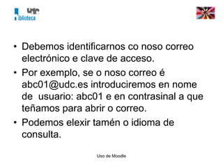 Uso de Moodle
• Debemos identificarnos co noso correo
electrónico e clave de acceso.
• Por exemplo, se o noso correo é
abc01@udc.es introduciremos en nome
de usuario: abc01 e en contrasinal a que
teñamos para abrir o correo.
• Podemos elexir tamén o idioma de
consulta.
 