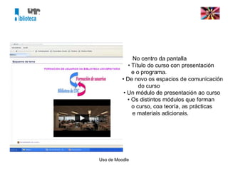 Uso de Moodle
No centro da pantalla
• Título do curso con presentación
e o programa.
• De novo os espacios de comunicación
do curso
• Un módulo de presentación ao curso
• Os distintos módulos que forman
o curso, coa teoría, as prácticas
e materiais adicionais.
 