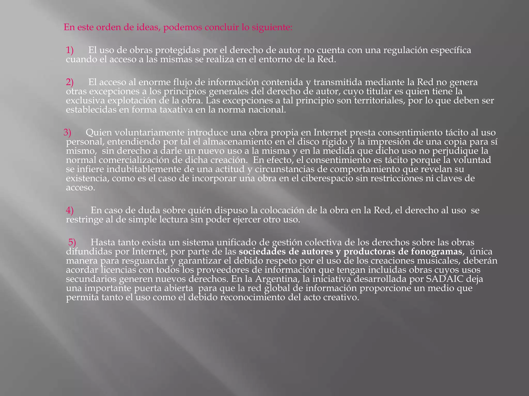 En este orden de ideas, podemos concluir lo siguiente:

1)  El uso de obras protegidas por el derecho de autor no cuenta con una regulación específica
cuando el acceso a las mismas se realiza en el entorno de la Red.

2)    El acceso al enorme flujo de información contenida y transmitida mediante la Red no genera
otras excepciones a los principios generales del derecho de autor, cuyo titular es quien tiene la
exclusiva explotación de la obra. Las excepciones a tal principio son territoriales, por lo que deben ser
establecidas en forma taxativa en la norma nacional.

3)   Quien voluntariamente introduce una obra propia en Internet presta consentimiento tácito al uso
personal, entendiendo por tal el almacenamiento en el disco rígido y la impresión de una copia para sí
mismo, sin derecho a darle un nuevo uso a la misma y en la medida que dicho uso no perjudique la
normal comercialización de dicha creación. En efecto, el consentimiento es tácito porque la voluntad
se infiere indubitablemente de una actitud y circunstancias de comportamiento que revelan su
existencia, como es el caso de incorporar una obra en el ciberespacio sin restricciones ni claves de
acceso.

4)    En caso de duda sobre quién dispuso la colocación de la obra en la Red, el derecho al uso se
restringe al de simple lectura sin poder ejercer otro uso.

 5)  Hasta tanto exista un sistema unificado de gestión colectiva de los derechos sobre las obras
difundidas por Internet, por parte de las sociedades de autores y productoras de fonogramas, única
manera para resguardar y garantizar el debido respeto por el uso de los creaciones musicales, deberán
acordar licencias con todos los proveedores de información que tengan incluidas obras cuyos usos
secundarios generen nuevos derechos. En la Argentina, la iniciativa desarrollada por SADAIC deja
una importante puerta abierta para que la red global de información proporcione un medio que
permita tanto el uso como el debido reconocimiento del acto creativo.
 