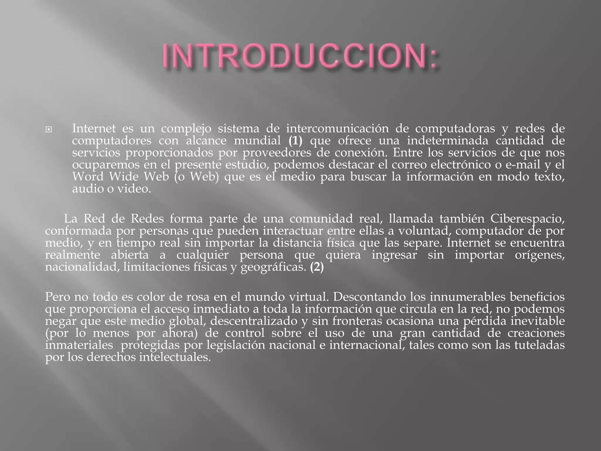    Internet es un complejo sistema de intercomunicación de computadoras y redes de
    computadores con alcance mundial (1) que ofrece una indeterminada cantidad de
    servicios proporcionados por proveedores de conexión. Entre los servicios de que nos
    ocuparemos en el presente estudio, podemos destacar el correo electrónico o e-mail y el
    Word Wide Web (o Web) que es el medio para buscar la información en modo texto,
    audio o video.

   La Red de Redes forma parte de una comunidad real, llamada también Ciberespacio,
conformada por personas que pueden interactuar entre ellas a voluntad, computador de por
medio, y en tiempo real sin importar la distancia física que las separe. Internet se encuentra
realmente abierta a cualquier persona que quiera ingresar sin importar orígenes,
nacionalidad, limitaciones físicas y geográficas. (2)

Pero no todo es color de rosa en el mundo virtual. Descontando los innumerables beneficios
que proporciona el acceso inmediato a toda la información que circula en la red, no podemos
negar que este medio global, descentralizado y sin fronteras ocasiona una pérdida inevitable
(por lo menos por ahora) de control sobre el uso de una gran cantidad de creaciones
inmateriales protegidas por legislación nacional e internacional, tales como son las tuteladas
por los derechos intelectuales.
 