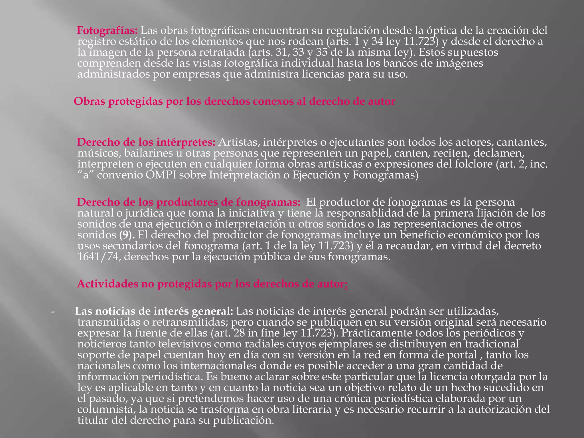 Fotografías: Las obras fotográficas encuentran su regulación desde la óptica de la creación del
    registro estático de los elementos que nos rodean (arts. 1 y 34 ley 11.723) y desde el derecho a
    la imagen de la persona retratada (arts. 31, 33 y 35 de la misma ley). Estos supuestos
    comprenden desde las vistas fotográfica individual hasta los bancos de imágenes
    administrados por empresas que administra licencias para su uso.

    Obras protegidas por los derechos conexos al derecho de autor


    Derecho de los intérpretes: Artistas, intérpretes o ejecutantes son todos los actores, cantantes,
    músicos, bailarines u otras personas que representen un papel, canten, reciten, declamen,
    interpreten o ejecuten en cualquier forma obras artísticas o expresiones del folclore (art. 2, inc.
    “a” convenio OMPI sobre Interpretación o Ejecución y Fonogramas)

    Derecho de los productores de fonogramas: El productor de fonogramas es la persona
    natural o jurídica que toma la iniciativa y tiene la responsablidad de la primera fijación de los
    sonidos de una ejecución o interpretación u otros sonidos o las representaciones de otros
    sonidos (9). El derecho del productor de fonogramas incluye un beneficio económico por los
    usos secundarios del fonograma (art. 1 de la ley 11.723) y el a recaudar, en virtud del decreto
    1641/74, derechos por la ejecución pública de sus fonogramas.

    Actividades no protegidas por los derechos de autor:

-   Las noticias de interés general: Las noticias de interés general podrán ser utilizadas,
    transmitidas o retransmitidas; pero cuando se publiquen en su versión original será necesario
    expresar la fuente de ellas (art. 28 in fine ley 11.723). Prácticamente todos los periódicos y
    noticieros tanto televisivos como radiales cuyos ejemplares se distribuyen en tradicional
    soporte de papel cuentan hoy en día con su versión en la red en forma de portal , tanto los
    nacionales como los internacionales donde es posible acceder a una gran cantidad de
    información periodística. Es bueno aclarar sobre este particular que la licencia otorgada por la
    ley es aplicable en tanto y en cuanto la noticia sea un objetivo relato de un hecho sucedido en
    el pasado, ya que si pretendemos hacer uso de una crónica periodística elaborada por un
    columnista, la noticia se trasforma en obra literaria y es necesario recurrir a la autorización del
    titular del derecho para su publicación.
 