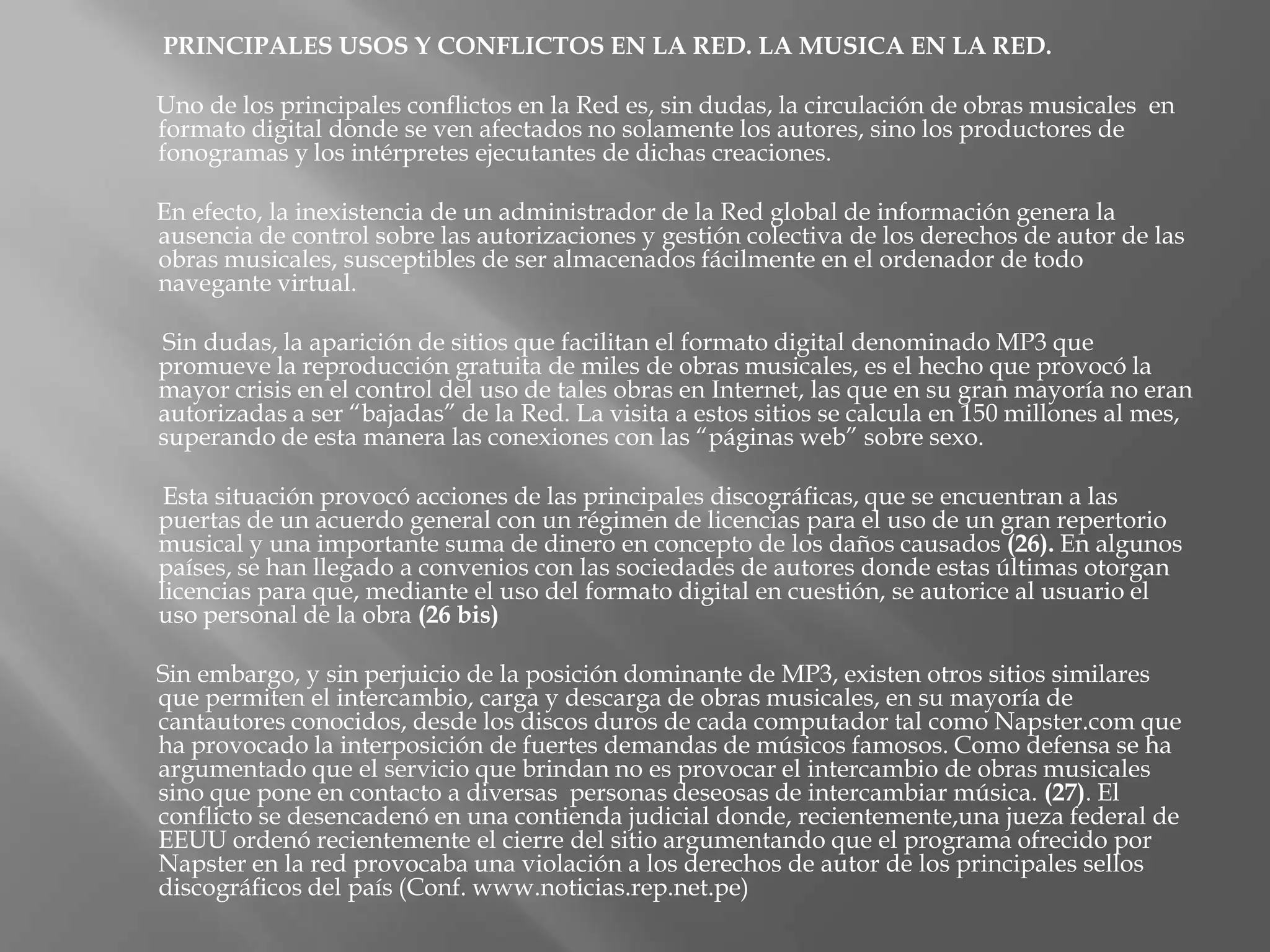 PRINCIPALES USOS Y CONFLICTOS EN LA RED. LA MUSICA EN LA RED.

Uno de los principales conflictos en la Red es, sin dudas, la circulación de obras musicales en
formato digital donde se ven afectados no solamente los autores, sino los productores de
fonogramas y los intérpretes ejecutantes de dichas creaciones.

En efecto, la inexistencia de un administrador de la Red global de información genera la
ausencia de control sobre las autorizaciones y gestión colectiva de los derechos de autor de las
obras musicales, susceptibles de ser almacenados fácilmente en el ordenador de todo
navegante virtual.

Sin dudas, la aparición de sitios que facilitan el formato digital denominado MP3 que
promueve la reproducción gratuita de miles de obras musicales, es el hecho que provocó la
mayor crisis en el control del uso de tales obras en Internet, las que en su gran mayoría no eran
autorizadas a ser “bajadas” de la Red. La visita a estos sitios se calcula en 150 millones al mes,
superando de esta manera las conexiones con las “páginas web” sobre sexo.

 Esta situación provocó acciones de las principales discográficas, que se encuentran a las
puertas de un acuerdo general con un régimen de licencias para el uso de un gran repertorio
musical y una importante suma de dinero en concepto de los daños causados (26). En algunos
países, se han llegado a convenios con las sociedades de autores donde estas últimas otorgan
licencias para que, mediante el uso del formato digital en cuestión, se autorice al usuario el
uso personal de la obra (26 bis)

Sin embargo, y sin perjuicio de la posición dominante de MP3, existen otros sitios similares
que permiten el intercambio, carga y descarga de obras musicales, en su mayoría de
cantautores conocidos, desde los discos duros de cada computador tal como Napster.com que
ha provocado la interposición de fuertes demandas de músicos famosos. Como defensa se ha
argumentado que el servicio que brindan no es provocar el intercambio de obras musicales
sino que pone en contacto a diversas personas deseosas de intercambiar música. (27). El
conflicto se desencadenó en una contienda judicial donde, recientemente,una jueza federal de
EEUU ordenó recientemente el cierre del sitio argumentando que el programa ofrecido por
Napster en la red provocaba una violación a los derechos de autor de los principales sellos
discográficos del país (Conf. www.noticias.rep.net.pe)
 