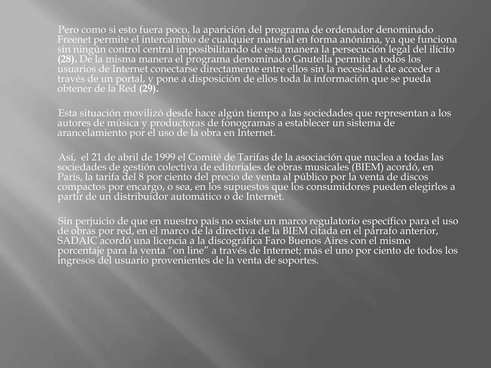 Pero como si esto fuera poco, la aparición del programa de ordenador denominado
Freenet permite el intercambio de cualquier material en forma anónima, ya que funciona
sin ningún control central imposibilitando de esta manera la persecución legal del ilícito
(28). De la misma manera el programa denominado Gnutella permite a todos los
usuarios de Internet conectarse directamente entre ellos sin la necesidad de acceder a
través de un portal, y pone a disposición de ellos toda la información que se pueda
obtener de la Red (29).

Esta situación movilizó desde hace algún tiempo a las sociedades que representan a los
autores de música y productoras de fonogramas a establecer un sistema de
arancelamiento por el uso de la obra en Internet.

Así, el 21 de abril de 1999 el Comité de Tarifas de la asociación que nuclea a todas las
sociedades de gestión colectiva de editoriales de obras musicales (BIEM) acordó, en
París, la tarifa del 8 por ciento del precio de venta al público por la venta de discos
compactos por encargo, o sea, en los supuestos que los consumidores pueden elegirlos a
partir de un distribuidor automático o de Internet.

Sin perjuicio de que en nuestro país no existe un marco regulatorio específico para el uso
de obras por red, en el marco de la directiva de la BIEM citada en el párrafo anterior,
SADAIC acordó una licencia a la discográfica Faro Buenos Aires con el mismo
porcentaje para la venta “on line” a través de Internet; más el uno por ciento de todos los
ingresos del usuario provenientes de la venta de soportes.
 