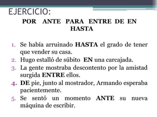 EJERCICIO:
POR ANTE PARA ENTRE DE EN
HASTA
1. Se había arruinado HASTA el grado de tener
que vender su casa.
2. Hugo estalló de súbito EN una carcajada.
3. La gente mostraba descontento por la amistad
surgida ENTRE ellos.
4. DE pie, junto al mostrador, Armando esperaba
pacientemente.
5. Se sentó un momento ANTE su nueva
máquina de escribir.
 