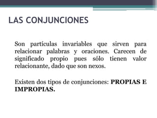 LAS CONJUNCIONES
Son partículas invariables que sirven para
relacionar palabras y oraciones. Carecen de
significado propio pues sólo tienen valor
relacionante, dado que son nexos.
Existen dos tipos de conjunciones: PROPIAS E
IMPROPIAS.
 