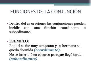 FUNCIONES DE LA CONJUNCIÓN
• Dentro del as oraciones las conjunciones pueden
incidir con una función coordinante o
subordinante.
• EJEMPLO:
Raquel se fue muy temprano y su hermana se
quedó dormida (coordinante).
No se inscribió en el curso porque llegó tarde.
(subordinante)
 
