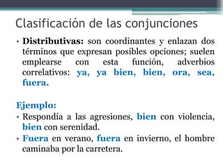 Clasificación de las conjunciones
• Distributivas: son coordinantes y enlazan dos
términos que expresan posibles opciones; suelen
emplearse con esta función, adverbios
correlativos: ya, ya bien, bien, ora, sea,
fuera.
Ejemplo:
• Respondía a las agresiones, bien con violencia,
bien con serenidad.
• Fuera en verano, fuera en invierno, el hombre
caminaba por la carretera.
 