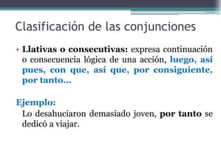 Clasificación de las conjunciones
• Llativas o consecutivas: expresa continuación
o consecuencia lógica de una acción, luego, así
pues, con que, así que, por consiguiente,
por tanto…
Ejemplo:
Lo desahuciaron demasiado joven, por tanto se
dedicó a viajar.
 